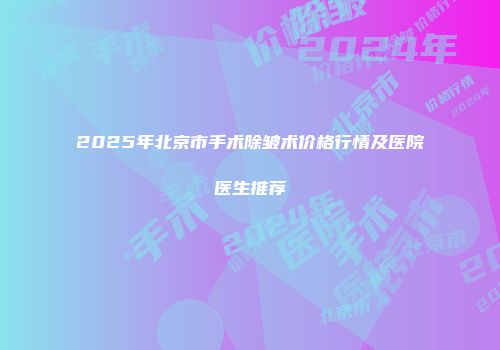 2025年北京市手术除皱术价格行情及医院医生推荐