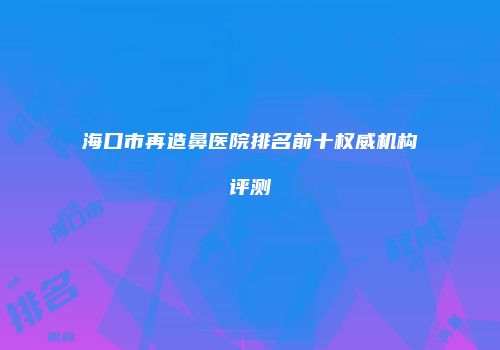 海口市再造鼻医院排名前十权威机构评测