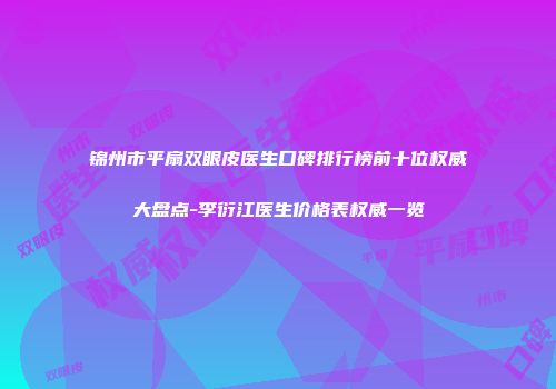 锦州市平扇双眼皮医生口碑排行榜前十位权威大盘点-李衍江医生价格表权威一览