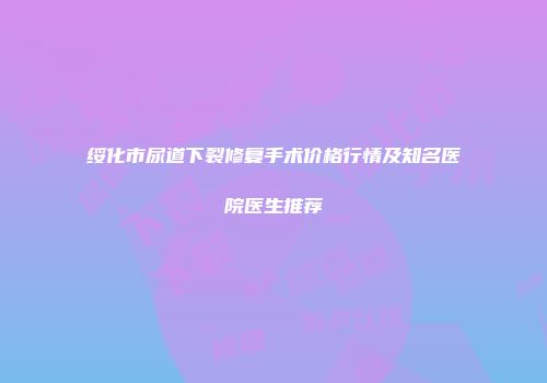绥化市尿道下裂修复手术价格行情及知名医院医生推荐