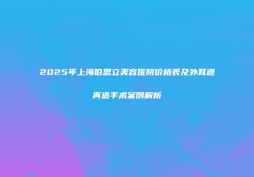 2025年上海伯思立美容医院价格表及外耳道再造手术案例解析