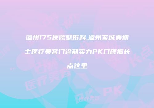 漳州175医院整形科,漳州芗城美博士医疗美容门诊部实力PK口碑擅长点这里