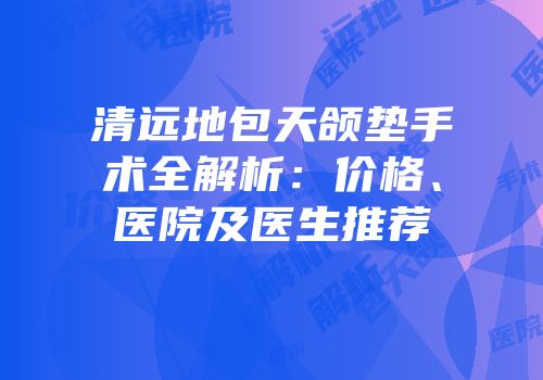 清远地包天颌垫手术全解析：价格、医院及医生推荐