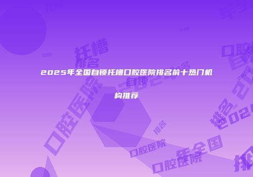 2025年全国自锁托槽口腔医院排名前十热门机构推荐