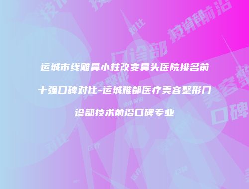 运城市线雕鼻小柱改变鼻头医院排名前十强口碑对比-运城雅都医疗美容整形门诊部技术前沿口碑专业