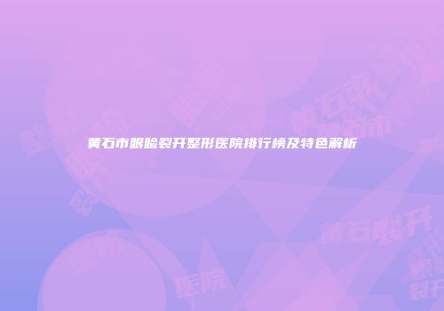黄石市眼睑裂开整形医院排行榜及特色解析