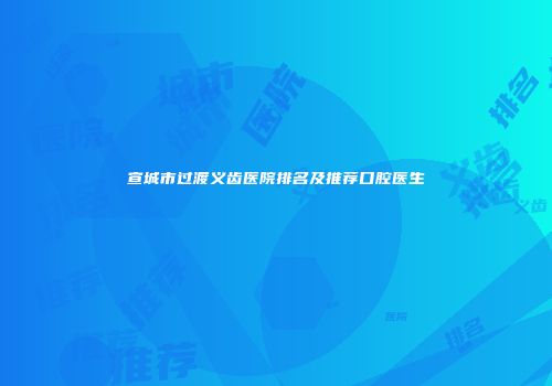 宣城市过渡义齿医院排名及推荐口腔医生