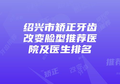绍兴市矫正牙齿改变脸型推荐医院及医生排名