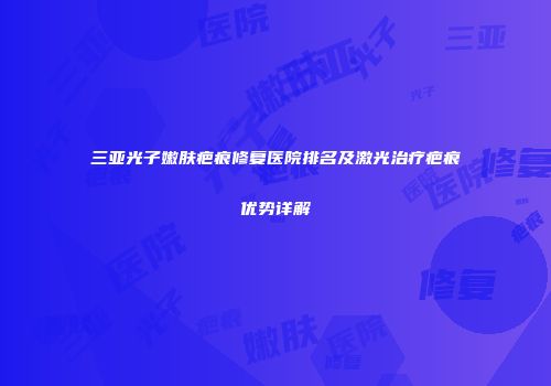 三亚光子嫩肤疤痕修复医院排名及激光治疗疤痕优势详解
