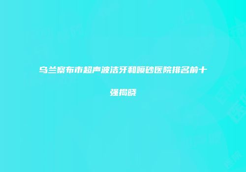 乌兰察布市超声波洁牙和喷砂医院排名前十强揭晓