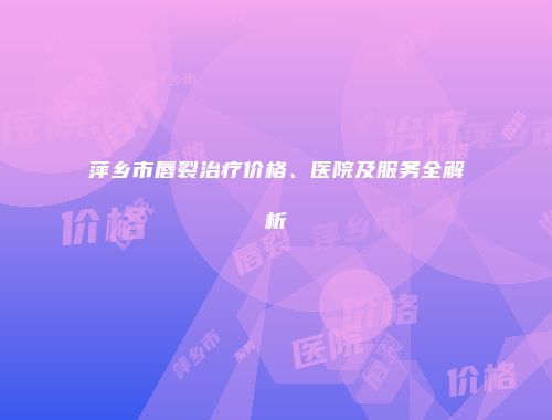 萍乡市唇裂治疗价格、医院及服务全解析
