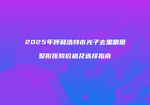 2025年呼和浩特市光子去黑眼圈整形医院价格及选择指南