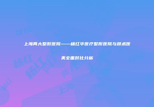 上海两大整形医院——杨红华医疗整形医院与颜术医美全面对比分析