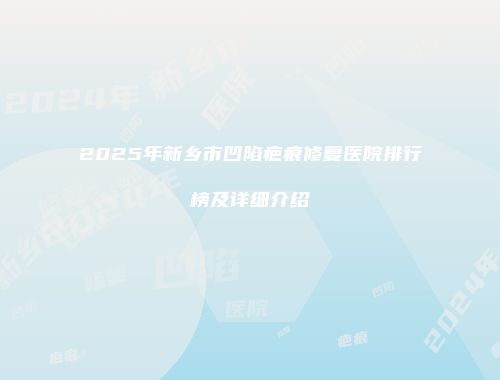 2025年新乡市凹陷疤痕修复医院排行榜及详细介绍