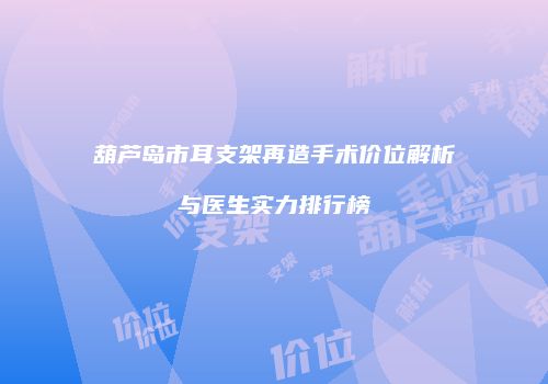 葫芦岛市耳支架再造手术价位解析与医生实力排行榜