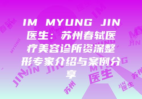 IM MYUNG JIN医生：苏州春轼医疗美容诊所资深整形专家介绍与案例分享