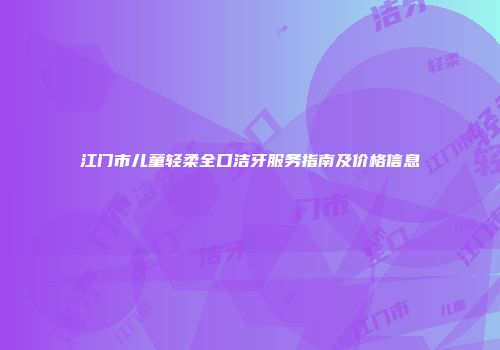 江门市儿童轻柔全口洁牙服务指南及价格信息