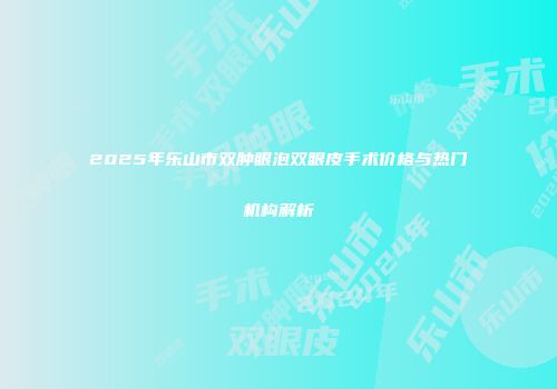2025年乐山市双肿眼泡双眼皮手术价格与热门机构解析