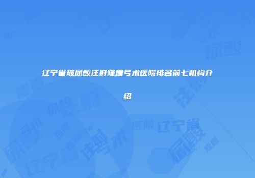辽宁省玻尿酸注射隆眉弓术医院排名前七机构介绍