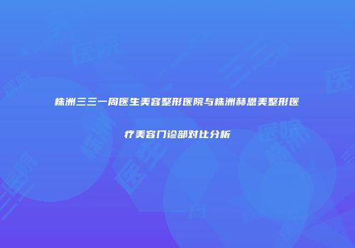 株洲三三一周医生美容整形医院与株洲赫恩美整形医疗美容门诊部对比分析