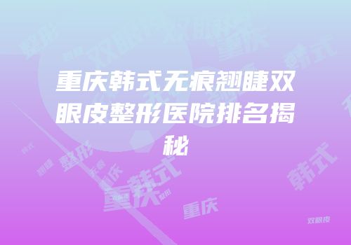 重庆韩式无痕翘睫双眼皮整形医院排名揭秘