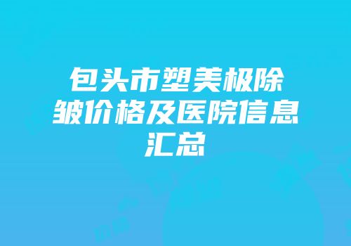 包头市塑美极除皱价格及医院信息汇总