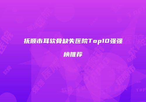 抚顺市耳软骨缺失医院Top10强强榜推荐