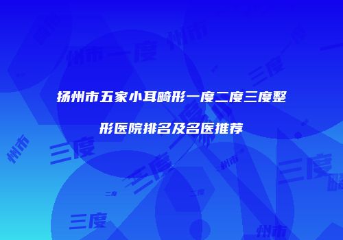 扬州市五家小耳畸形一度二度三度整形医院排名及名医推荐