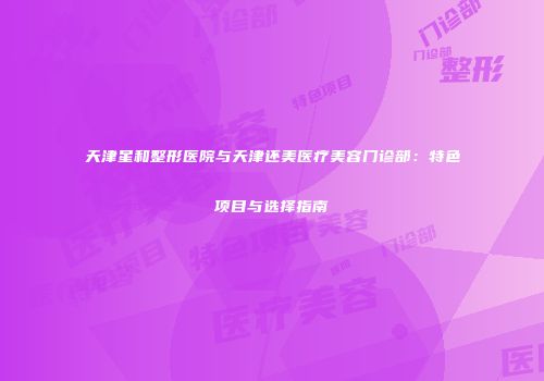 天津星和整形医院与天津还美医疗美容门诊部：特色项目与选择指南