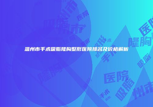 温州市手术吸脂隆胸整形医院排名及价格解析