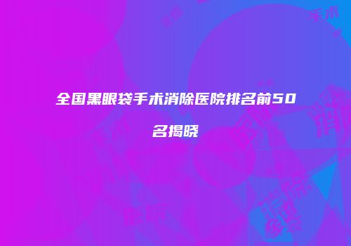 全国黑眼袋手术消除医院排名前50名揭晓