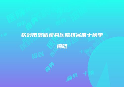 铁岭市溶脂瘦身医院排名前十榜单揭晓