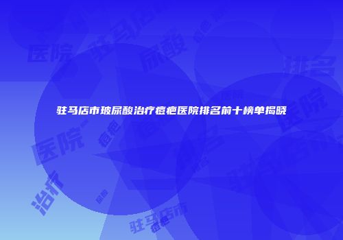 驻马店市玻尿酸治疗痘疤医院排名前十榜单揭晓