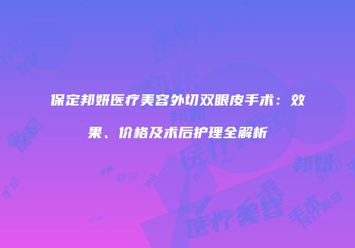 保定邦妍医疗美容外切双眼皮手术：效果、价格及术后护理全解析
