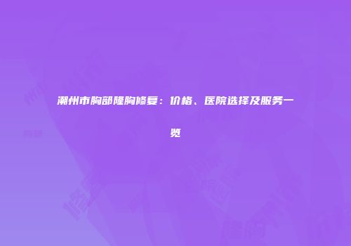 潮州市胸部隆胸修复：价格、医院选择及服务一览