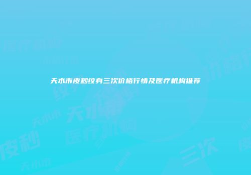 天水市皮秒纹身三次价格行情及医疗机构推荐