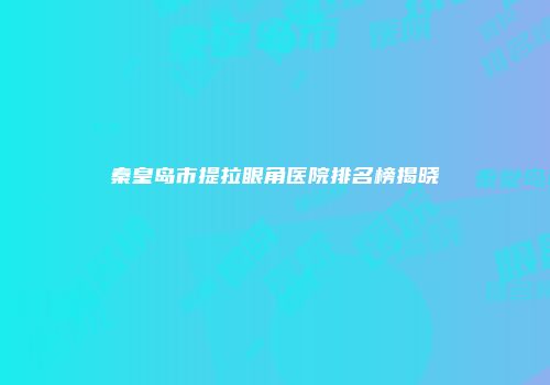 秦皇岛市提拉眼角医院排名榜揭晓