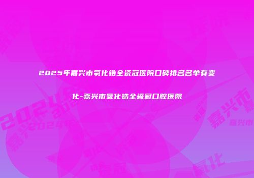 2025年嘉兴市氧化锆全瓷冠医院口碑排名名单有变化-嘉兴市氧化锆全瓷冠口腔医院