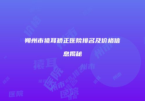 朔州市猿耳矫正医院排名及价格信息揭秘