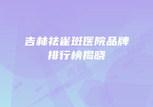 吉林祛雀斑医院品牌排行榜揭晓