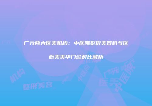广元两大医美机构：中医院整形美容科与医而美美华门诊对比解析