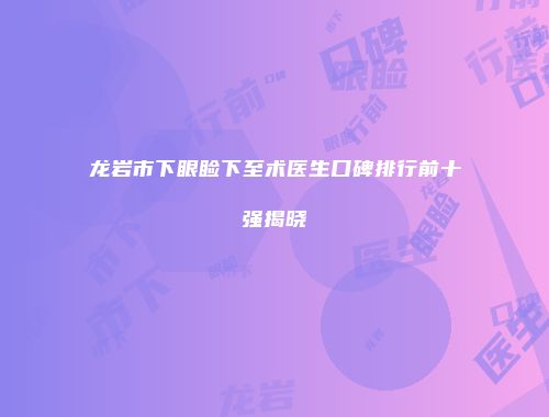 龙岩市下眼睑下至术医生口碑排行前十强揭晓