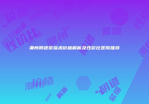 潮州阴道紧缩术价格解析及性价比医院推荐