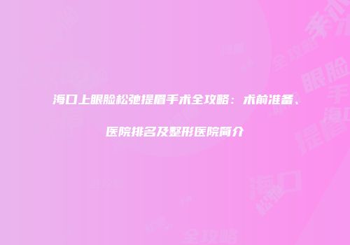 海口上眼脸松弛提眉手术全攻略：术前准备、医院排名及整形医院简介