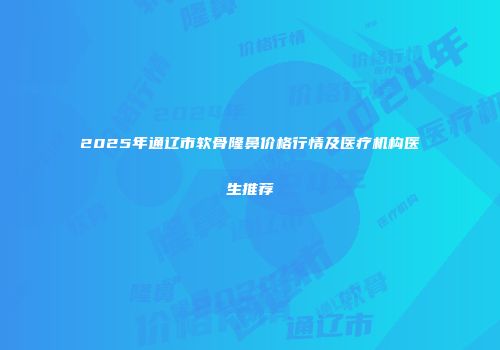 2025年通辽市软骨隆鼻价格行情及医疗机构医生推荐