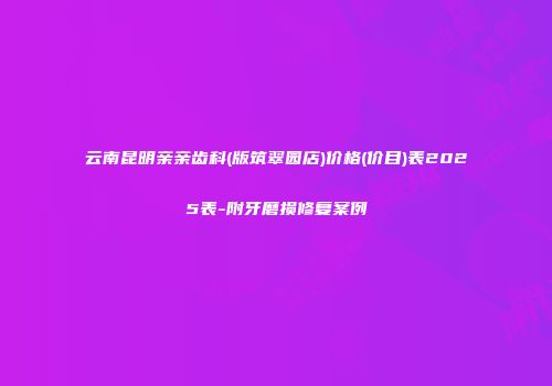 云南昆明亲亲齿科(版筑翠园店)价格(价目)表2025表-附牙磨损修复案例