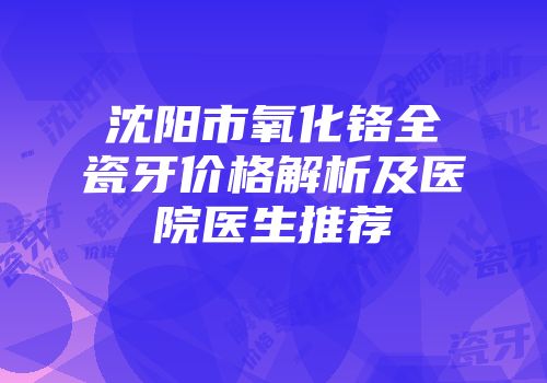 沈阳市氧化铬全瓷牙价格解析及医院医生推荐