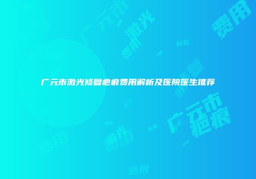 广元市激光修复疤痕费用解析及医院医生推荐