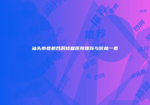 汕头市痘疤凹洞修复医院推荐与价格一览