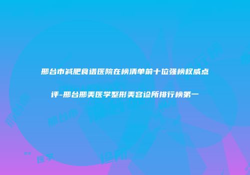 邢台市减肥食谱医院在榜清单前十位强榜权威点评-邢台邢美医学整形美容诊所排行榜第一